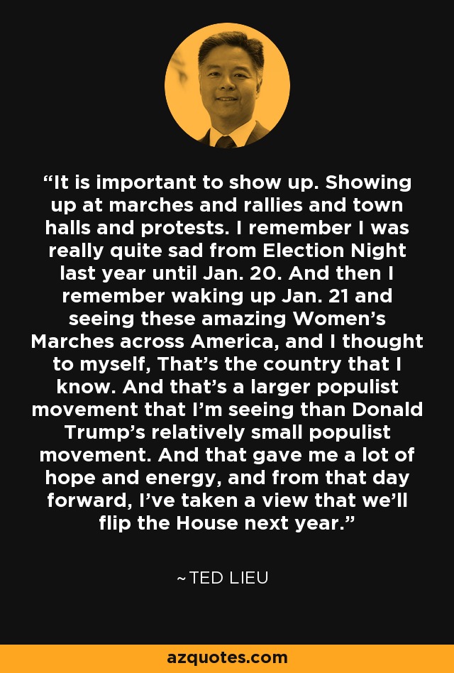 It is important to show up. Showing up at marches and rallies and town halls and protests. I remember I was really quite sad from Election Night last year until Jan. 20. And then I remember waking up Jan. 21 and seeing these amazing Women's Marches across America, and I thought to myself, That's the country that I know. And that's a larger populist movement that I'm seeing than Donald Trump's relatively small populist movement. And that gave me a lot of hope and energy, and from that day forward, I've taken a view that we'll flip the House next year. - Ted Lieu