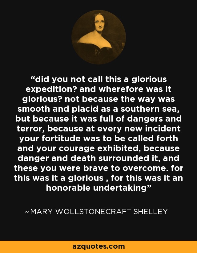 did you not call this a glorious expedition? and wherefore was it glorious? not because the way was smooth and placid as a southern sea, but because it was full of dangers and terror, because at every new incident your fortitude was to be called forth and your courage exhibited, because danger and death surrounded it, and these you were brave to overcome. for this was it a glorious , for this was it an honorable undertaking - Mary Wollstonecraft Shelley