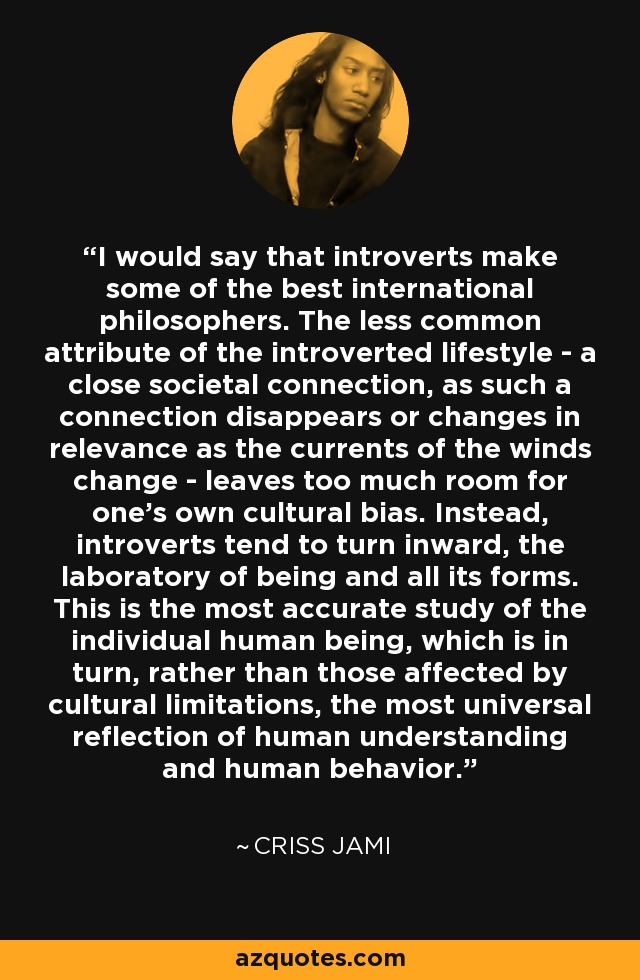 I would say that introverts make some of the best international philosophers. The less common attribute of the introverted lifestyle - a close societal connection, as such a connection disappears or changes in relevance as the currents of the winds change - leaves too much room for one's own cultural bias. Instead, introverts tend to turn inward, the laboratory of being and all its forms. This is the most accurate study of the individual human being, which is in turn, rather than those affected by cultural limitations, the most universal reflection of human understanding and human behavior. - Criss Jami