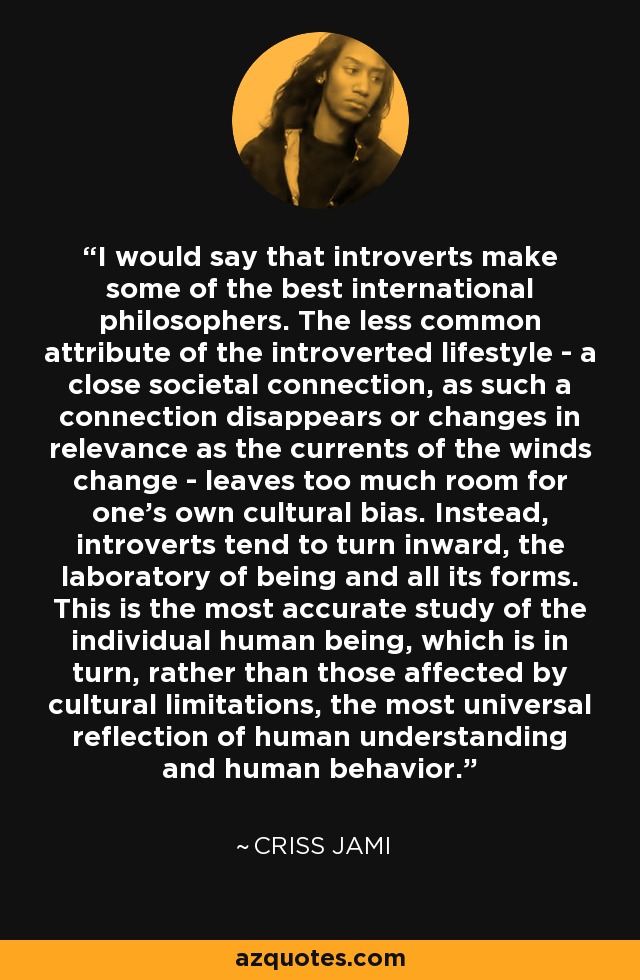 I would say that introverts make some of the best international philosophers. The less common attribute of the introverted lifestyle - a close societal connection, as such a connection disappears or changes in relevance as the currents of the winds change - leaves too much room for one's own cultural bias. Instead, introverts tend to turn inward, the laboratory of being and all its forms. This is the most accurate study of the individual human being, which is in turn, rather than those affected by cultural limitations, the most universal reflection of human understanding and human behavior. - Criss Jami