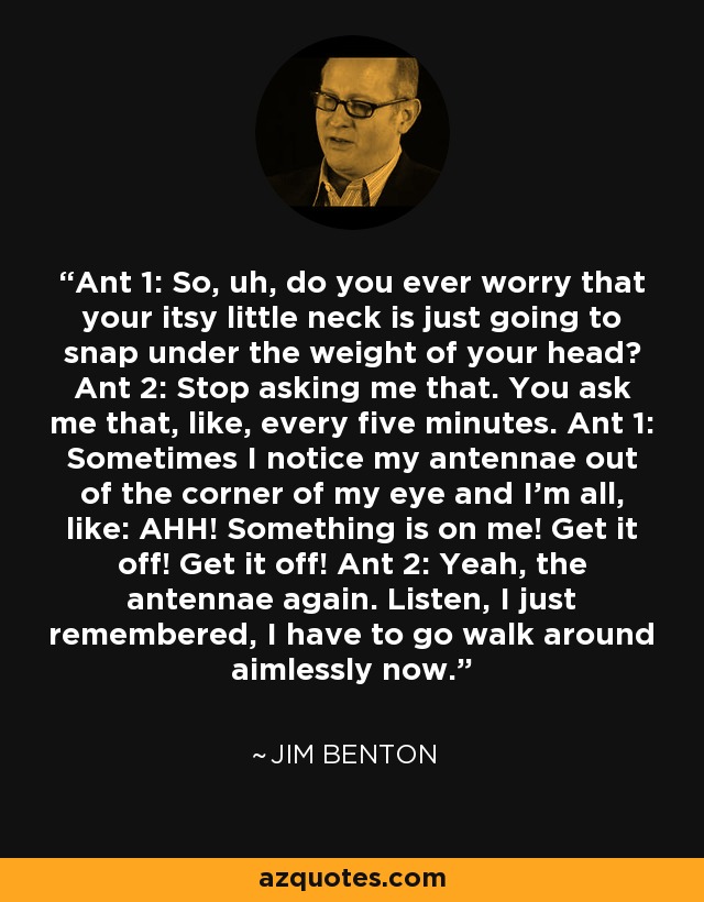 Ant 1: So, uh, do you ever worry that your itsy little neck is just going to snap under the weight of your head? Ant 2: Stop asking me that. You ask me that, like, every five minutes. Ant 1: Sometimes I notice my antennae out of the corner of my eye and I'm all, like: AHH! Something is on me! Get it off! Get it off! Ant 2: Yeah, the antennae again. Listen, I just remembered, I have to go walk around aimlessly now. - Jim Benton