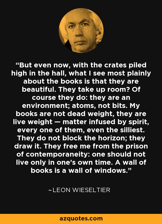 But even now, with the crates piled high in the hall, what I see most plainly about the books is that they are beautiful. They take up room? Of course they do: they are an environment; atoms, not bits. My books are not dead weight, they are live weight — matter infused by spirit, every one of them, even the silliest. They do not block the horizon; they draw it. They free me from the prison of contemporaneity: one should not live only in one’s own time. A wall of books is a wall of windows. - Leon Wieseltier