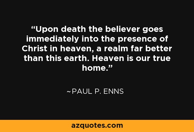 Upon death the believer goes immediately into the presence of Christ in heaven, a realm far better than this earth. Heaven is our true home. - Paul P. Enns
