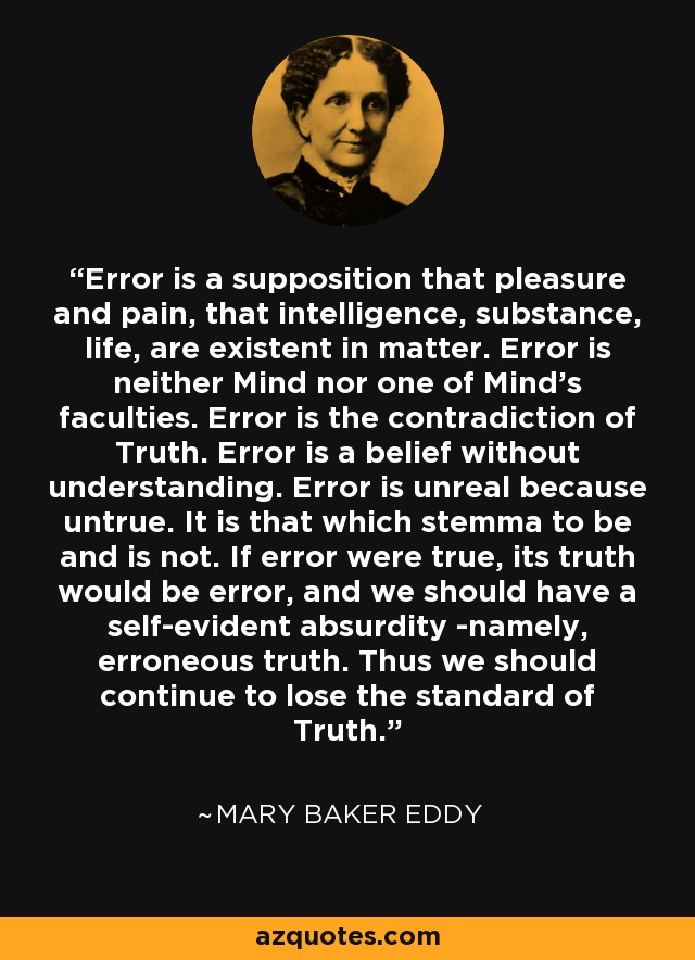 Error is a supposition that pleasure and pain, that intelligence, substance, life, are existent in matter. Error is neither Mind nor one of Mind's faculties. Error is the contradiction of Truth. Error is a belief without understanding. Error is unreal because untrue. It is that which stemma to be and is not. If error were true, its truth would be error, and we should have a self-evident absurdity -namely, erroneous truth. Thus we should continue to lose the standard of Truth. - Mary Baker Eddy