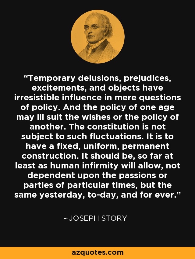 Temporary delusions, prejudices, excitements, and objects have irresistible influence in mere questions of policy. And the policy of one age may ill suit the wishes or the policy of another. The constitution is not subject to such fluctuations. It is to have a fixed, uniform, permanent construction. It should be, so far at least as human infirmity will allow, not dependent upon the passions or parties of particular times, but the same yesterday, to-day, and for ever. - Joseph Story