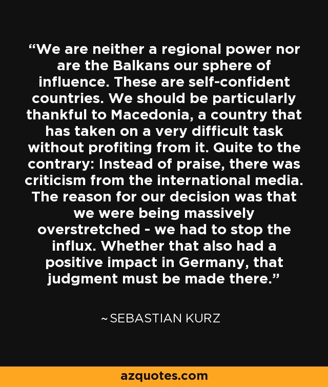 We are neither a regional power nor are the Balkans our sphere of influence. These are self-confident countries. We should be particularly thankful to Macedonia, a country that has taken on a very difficult task without profiting from it. Quite to the contrary: Instead of praise, there was criticism from the international media. The reason for our decision was that we were being massively overstretched - we had to stop the influx. Whether that also had a positive impact in Germany, that judgment must be made there. - Sebastian Kurz