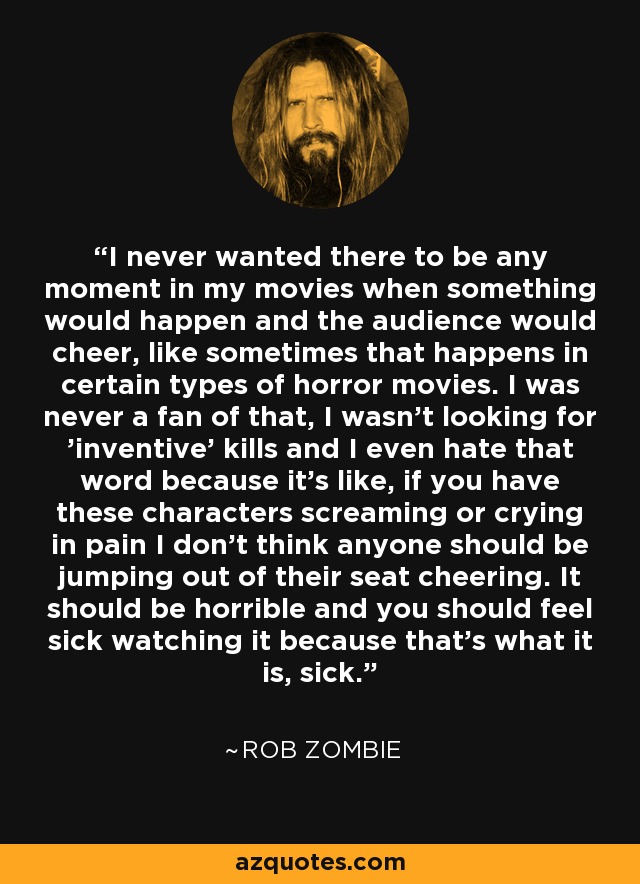 I never wanted there to be any moment in my movies when something would happen and the audience would cheer, like sometimes that happens in certain types of horror movies. I was never a fan of that, I wasn't looking for 'inventive' kills and I even hate that word because it's like, if you have these characters screaming or crying in pain I don't think anyone should be jumping out of their seat cheering. It should be horrible and you should feel sick watching it because that's what it is, sick. - Rob Zombie