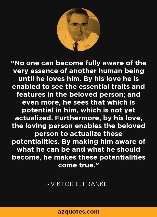 No one can become fully aware of the very essence of another human being until he loves him. By his love he is enabled to see the essential traits and features in the beloved person; and even more, he sees that which is potential in him, which is not yet actualized. Furthermore, by his love, the loving person enables the beloved person to actualize these potentialities. By making him aware of what he can be and what he should become, he makes these potentialities come true. - Viktor E. Frankl