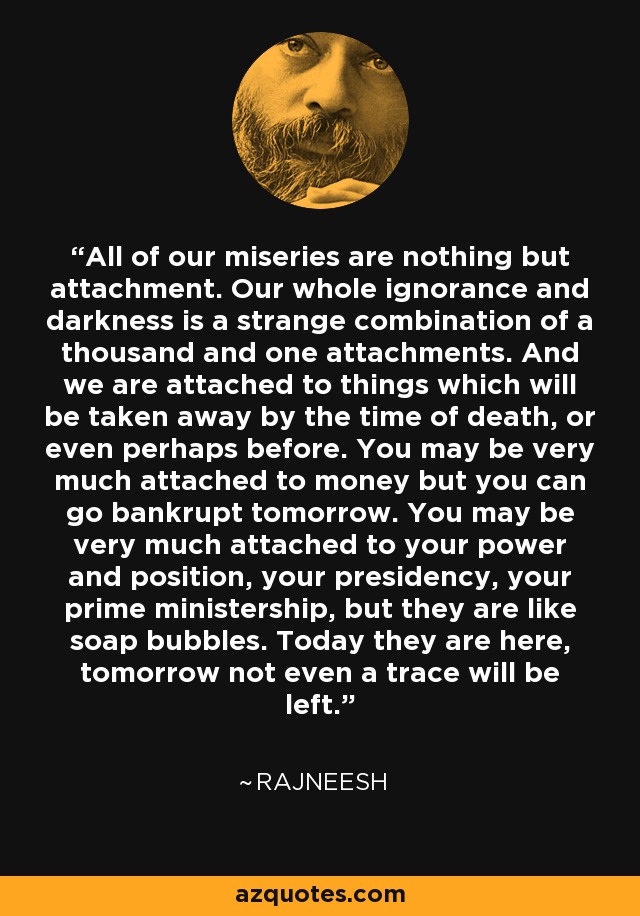 All of our miseries are nothing but attachment. Our whole ignorance and darkness is a strange combination of a thousand and one attachments. And we are attached to things which will be taken away by the time of death, or even perhaps before. You may be very much attached to money but you can go bankrupt tomorrow. You may be very much attached to your power and position, your presidency, your prime ministership, but they are like soap bubbles. Today they are here, tomorrow not even a trace will be left. - Rajneesh