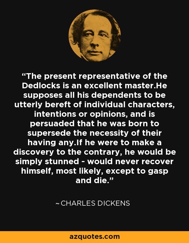 The present representative of the Dedlocks is an excellent master.He supposes all his dependents to be utterly bereft of individual characters, intentions or opinions, and is persuaded that he was born to supersede the necessity of their having any.If he were to make a discovery to the contrary, he would be simply stunned - would never recover himself, most likely, except to gasp and die. - Charles Dickens
