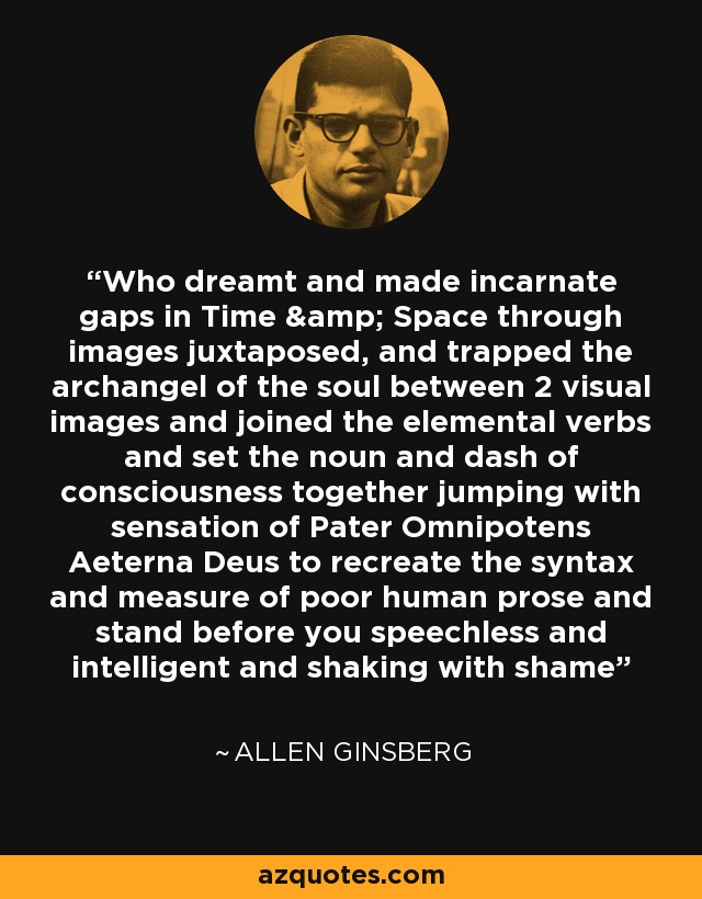 Who dreamt and made incarnate gaps in Time & Space through images juxtaposed, and trapped the archangel of the soul between 2 visual images and joined the elemental verbs and set the noun and dash of consciousness together jumping with sensation of Pater Omnipotens Aeterna Deus to recreate the syntax and measure of poor human prose and stand before you speechless and intelligent and shaking with shame - Allen Ginsberg