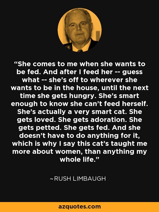 She comes to me when she wants to be fed. And after I feed her -- guess what -- she's off to wherever she wants to be in the house, until the next time she gets hungry. She's smart enough to know she can't feed herself. She's actually a very smart cat. She gets loved. She gets adoration. She gets petted. She gets fed. And she doesn't have to do anything for it, which is why I say this cat's taught me more about women, than anything my whole life. - Rush Limbaugh