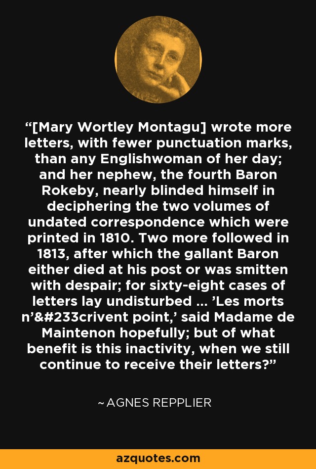 [Mary Wortley Montagu] wrote more letters, with fewer punctuation marks, than any Englishwoman of her day; and her nephew, the fourth Baron Rokeby, nearly blinded himself in deciphering the two volumes of undated correspondence which were printed in 1810. Two more followed in 1813, after which the gallant Baron either died at his post or was smitten with despair; for sixty-eight cases of letters lay undisturbed ... 'Les morts n'écrivent point,' said Madame de Maintenon hopefully; but of what benefit is this inactivity, when we still continue to receive their letters? - Agnes Repplier