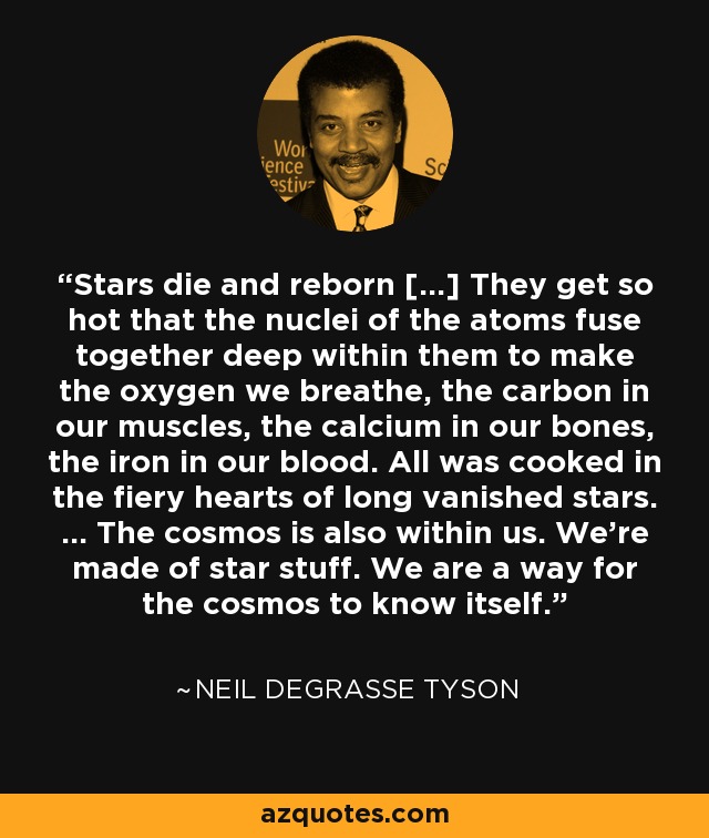 Stars die and reborn […] They get so hot that the nuclei of the atoms fuse together deep within them to make the oxygen we breathe, the carbon in our muscles, the calcium in our bones, the iron in our blood. All was cooked in the fiery hearts of long vanished stars. … The cosmos is also within us. We're made of star stuff. We are a way for the cosmos to know itself. - Neil deGrasse Tyson