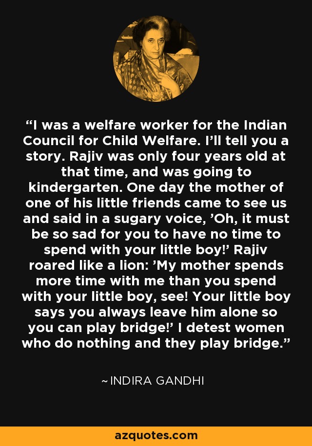 I was a welfare worker for the Indian Council for Child Welfare. I'll tell you a story. Rajiv was only four years old at that time, and was going to kindergarten. One day the mother of one of his little friends came to see us and said in a sugary voice, 'Oh, it must be so sad for you to have no time to spend with your little boy!' Rajiv roared like a lion: 'My mother spends more time with me than you spend with your little boy, see! Your little boy says you always leave him alone so you can play bridge!' I detest women who do nothing and they play bridge. - Indira Gandhi