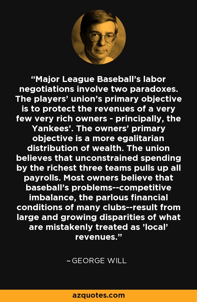 Major League Baseball's labor negotiations involve two paradoxes. The players' union's primary objective is to protect the revenues of a very few very rich owners - principally, the Yankees'. The owners' primary objective is a more egalitarian distribution of wealth. The union believes that unconstrained spending by the richest three teams pulls up all payrolls. Most owners believe that baseball's problems--competitive imbalance, the parlous financial conditions of many clubs--result from large and growing disparities of what are mistakenly treated as 'local' revenues. - George Will