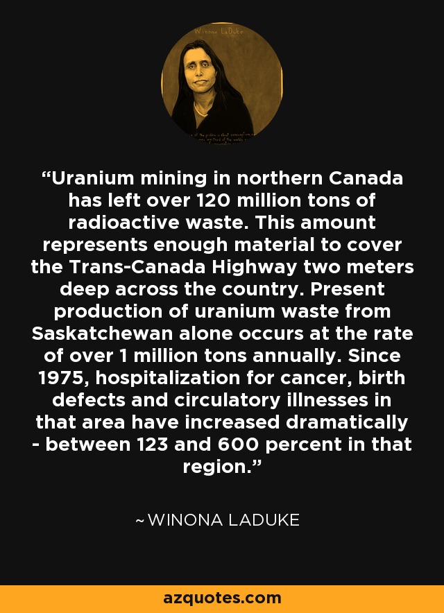 Uranium mining in northern Canada has left over 120 million tons of radioactive waste. This amount represents enough material to cover the Trans-Canada Highway two meters deep across the country. Present production of uranium waste from Saskatchewan alone occurs at the rate of over 1 million tons annually. Since 1975, hospitalization for cancer, birth defects and circulatory illnesses in that area have increased dramatically - between 123 and 600 percent in that region. - Winona LaDuke