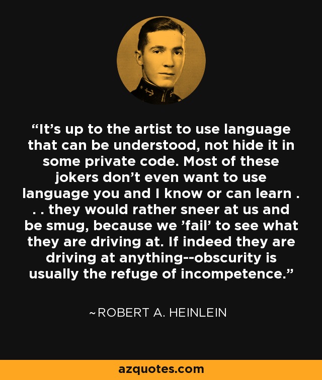 It's up to the artist to use language that can be understood, not hide it in some private code. Most of these jokers don't even want to use language you and I know or can learn . . . they would rather sneer at us and be smug, because we 'fail' to see what they are driving at. If indeed they are driving at anything--obscurity is usually the refuge of incompetence. - Robert A. Heinlein