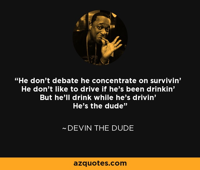 He don't debate he concentrate on survivin' He don't like to drive if he's been drinkin' But he'll drink while he's drivin' He's the dude - Devin the Dude