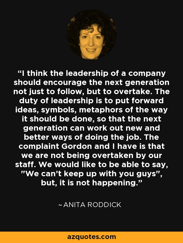 I think the leadership of a company should encourage the next generation not just to follow, but to overtake. The duty of leadership is to put forward ideas, symbols, metaphors of the way it should be done, so that the next generation can work out new and better ways of doing the job. The complaint Gordon and I have is that we are not being overtaken by our staff. We would like to be able to say, 