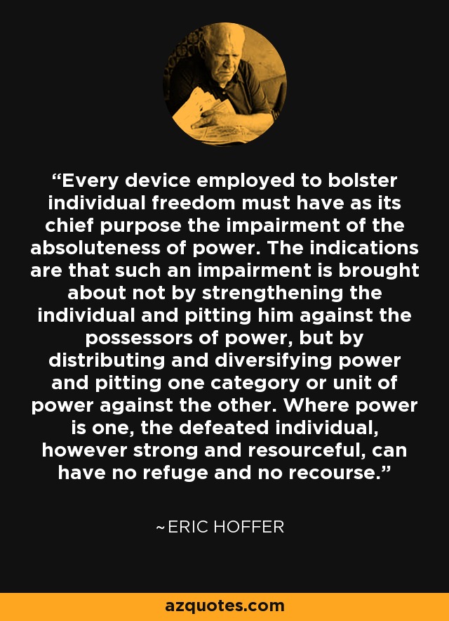 Every device employed to bolster individual freedom must have as its chief purpose the impairment of the absoluteness of power. The indications are that such an impairment is brought about not by strengthening the individual and pitting him against the possessors of power, but by distributing and diversifying power and pitting one category or unit of power against the other. Where power is one, the defeated individual, however strong and resourceful, can have no refuge and no recourse. - Eric Hoffer
