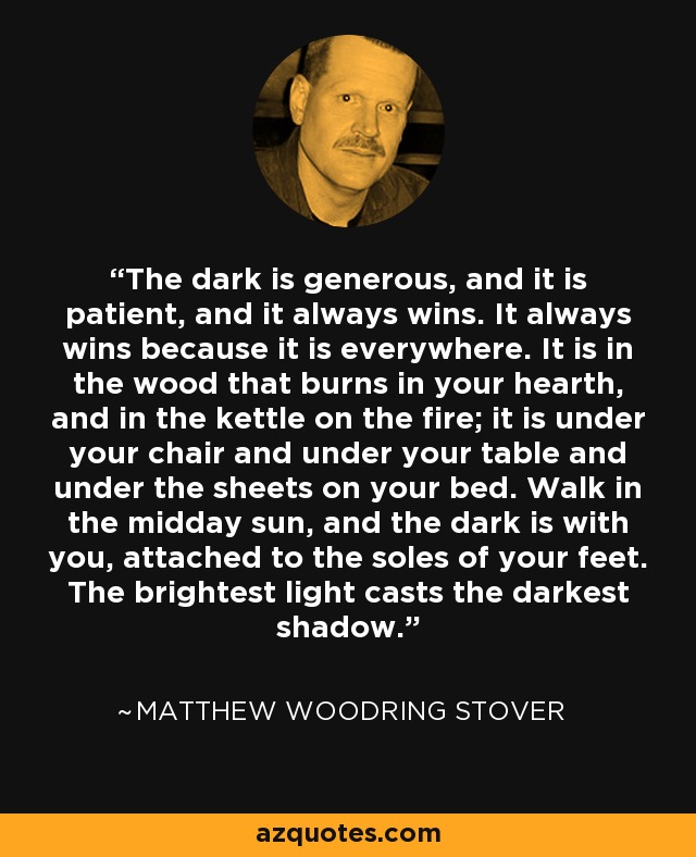 The dark is generous, and it is patient, and it always wins. It always wins because it is everywhere. It is in the wood that burns in your hearth, and in the kettle on the fire; it is under your chair and under your table and under the sheets on your bed. Walk in the midday sun, and the dark is with you, attached to the soles of your feet. The brightest light casts the darkest shadow. - Matthew Woodring Stover