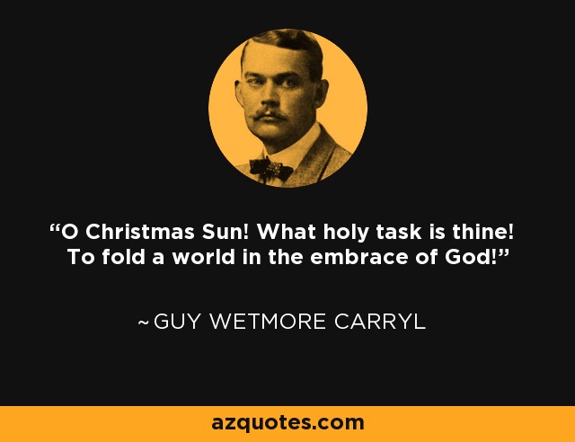 O Christmas Sun! What holy task is thine! To fold a world in the embrace of God! - Guy Wetmore Carryl