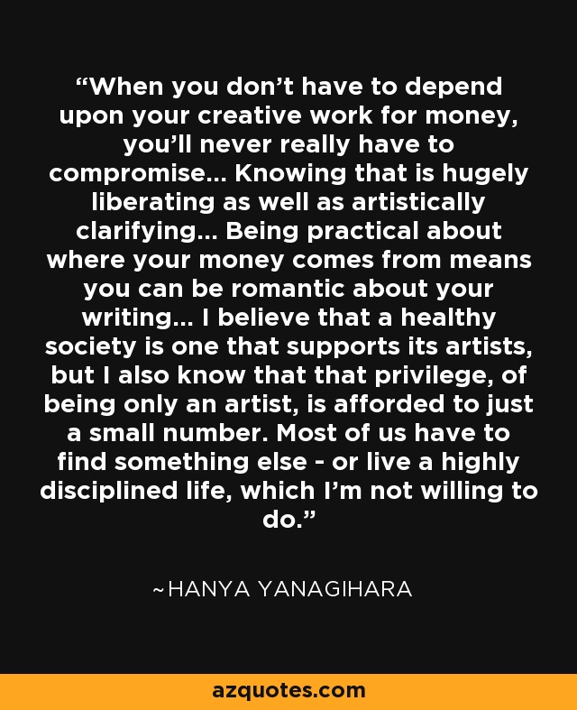 When you don't have to depend upon your creative work for money, you'll never really have to compromise... Knowing that is hugely liberating as well as artistically clarifying... Being practical about where your money comes from means you can be romantic about your writing... I believe that a healthy society is one that supports its artists, but I also know that that privilege, of being only an artist, is afforded to just a small number. Most of us have to find something else - or live a highly disciplined life, which I'm not willing to do. - Hanya Yanagihara