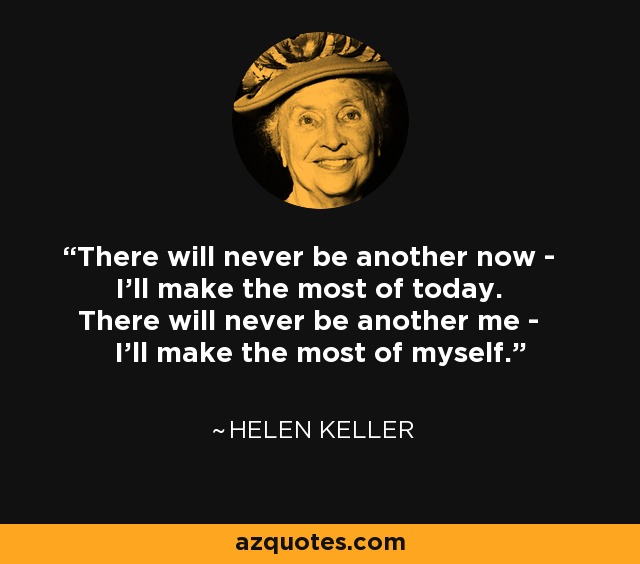 There will never be another now - I'll make the most of today. There will never be another me - I'll make the most of myself. - Helen Keller