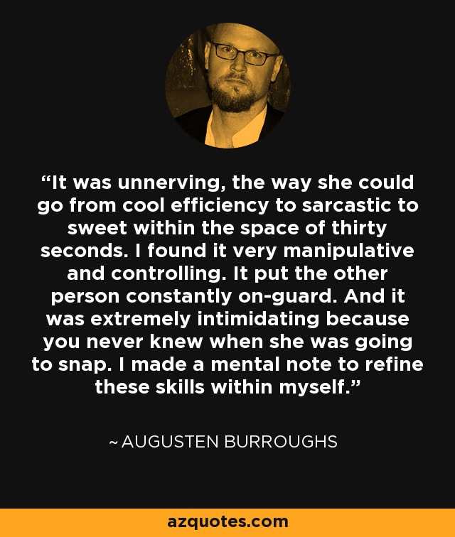 It was unnerving, the way she could go from cool efficiency to sarcastic to sweet within the space of thirty seconds. I found it very manipulative and controlling. It put the other person constantly on-guard. And it was extremely intimidating because you never knew when she was going to snap. I made a mental note to refine these skills within myself. - Augusten Burroughs