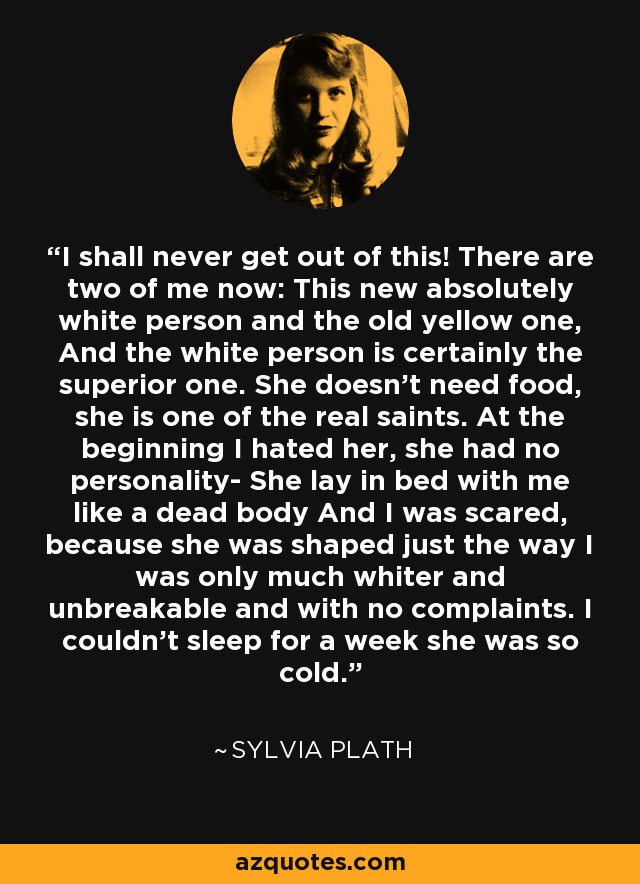 I shall never get out of this! There are two of me now: This new absolutely white person and the old yellow one, And the white person is certainly the superior one. She doesn't need food, she is one of the real saints. At the beginning I hated her, she had no personality- She lay in bed with me like a dead body And I was scared, because she was shaped just the way I was only much whiter and unbreakable and with no complaints. I couldn't sleep for a week she was so cold. - Sylvia Plath