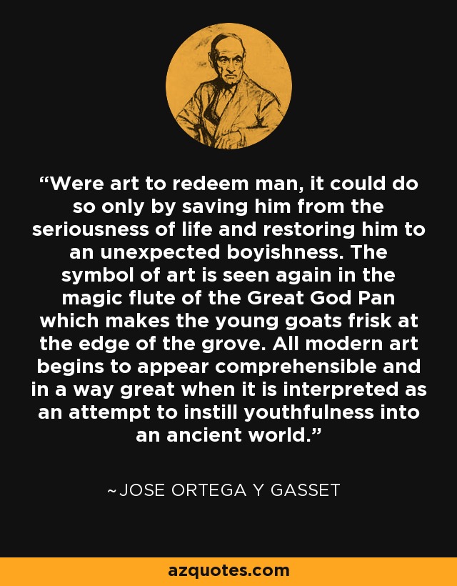 Were art to redeem man, it could do so only by saving him from the seriousness of life and restoring him to an unexpected boyishness. The symbol of art is seen again in the magic flute of the Great God Pan which makes the young goats frisk at the edge of the grove. All modern art begins to appear comprehensible and in a way great when it is interpreted as an attempt to instill youthfulness into an ancient world. - Jose Ortega y Gasset