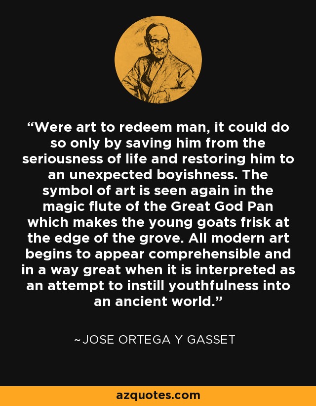 Were art to redeem man, it could do so only by saving him from the seriousness of life and restoring him to an unexpected boyishness. The symbol of art is seen again in the magic flute of the Great God Pan which makes the young goats frisk at the edge of the grove. All modern art begins to appear comprehensible and in a way great when it is interpreted as an attempt to instill youthfulness into an ancient world. - Jose Ortega y Gasset