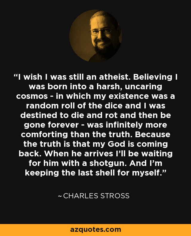 I wish I was still an atheist. Believing I was born into a harsh, uncaring cosmos - in which my existence was a random roll of the dice and I was destined to die and rot and then be gone forever - was infinitely more comforting than the truth. Because the truth is that my God is coming back. When he arrives I’ll be waiting for him with a shotgun. And I’m keeping the last shell for myself. - Charles Stross