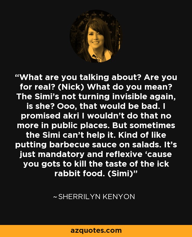 What are you talking about? Are you for real? (Nick) What do you mean? The Simi’s not turning invisible again, is she? Ooo, that would be bad. I promised akri I wouldn’t do that no more in public places. But sometimes the Simi can’t help it. Kind of like putting barbecue sauce on salads. It’s just mandatory and reflexive ‘cause you gots to kill the taste of the ick rabbit food. (Simi) - Sherrilyn Kenyon