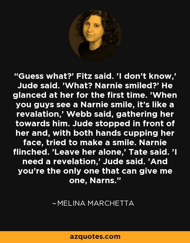 Guess what?' Fitz said. 'I don't know,' Jude said. 'What? Narnie smiled?' He glanced at her for the first time. 'When you guys see a Narnie smile, it's like a revalation,' Webb said, gathering her towards him. Jude stopped in front of her and, with both hands cupping her face, tried to make a smile. Narnie flinched. 'Leave her alone,' Tate said. 'I need a revelation,' Jude said. 'And you're the only one that can give me one, Narns. - Melina Marchetta