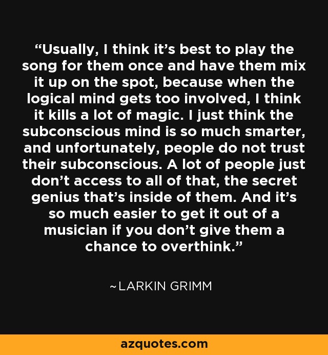 Usually, I think it's best to play the song for them once and have them mix it up on the spot, because when the logical mind gets too involved, I think it kills a lot of magic. I just think the subconscious mind is so much smarter, and unfortunately, people do not trust their subconscious. A lot of people just don't access to all of that, the secret genius that's inside of them. And it's so much easier to get it out of a musician if you don't give them a chance to overthink. - Larkin Grimm