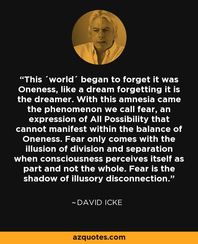 This ´world´ began to forget it was Oneness, like a dream forgetting it is the dreamer. With this amnesia came the phenomenon we call fear, an expression of All Possibility that cannot manifest within the balance of Oneness. Fear only comes with the illusion of division and separation when consciousness perceives itself as part and not the whole. Fear is the shadow of illusory disconnection. - David Icke