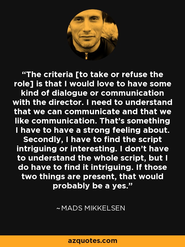 The criteria [to take or refuse the role] is that I would love to have some kind of dialogue or communication with the director. I need to understand that we can communicate and that we like communication. That's something I have to have a strong feeling about. Secondly, I have to find the script intriguing or interesting. I don't have to understand the whole script, but I do have to find it intriguing. If those two things are present, that would probably be a yes. - Mads Mikkelsen