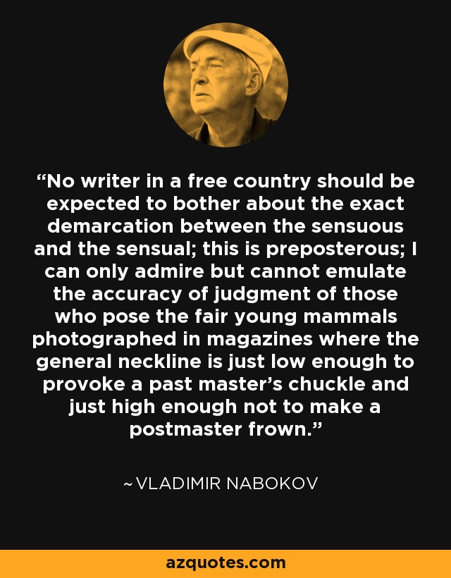 No writer in a free country should be expected to bother about the exact demarcation between the sensuous and the sensual; this is preposterous; I can only admire but cannot emulate the accuracy of judgment of those who pose the fair young mammals photographed in magazines where the general neckline is just low enough to provoke a past master's chuckle and just high enough not to make a postmaster frown. - Vladimir Nabokov