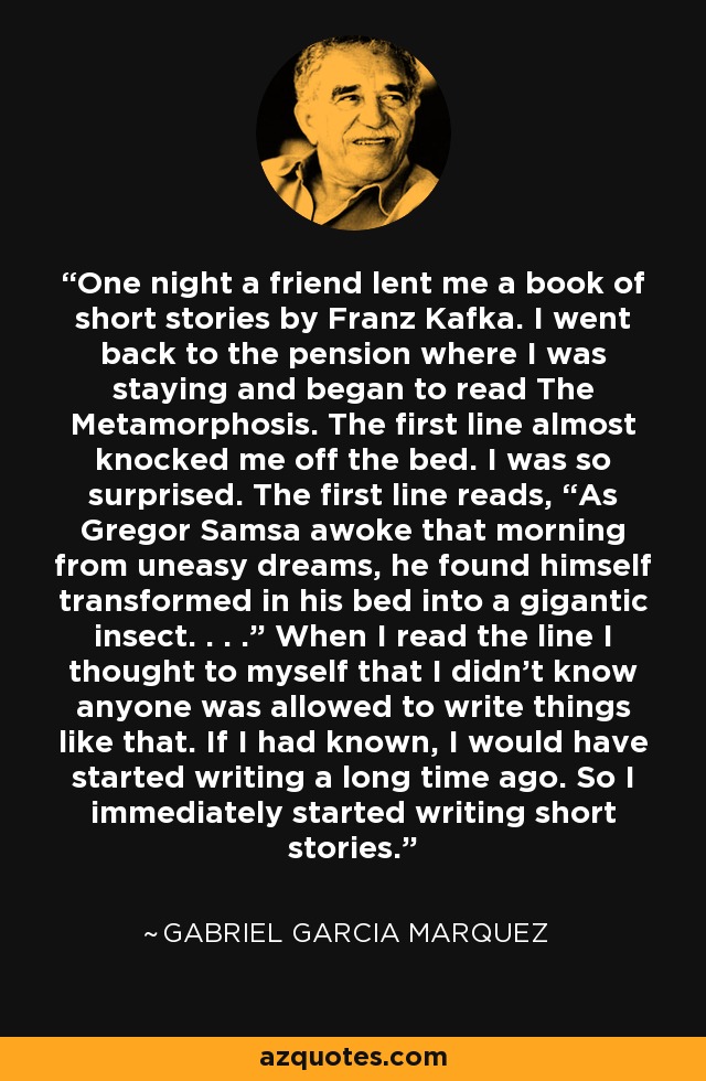 One night a friend lent me a book of short stories by Franz Kafka. I went back to the pension where I was staying and began to read The Metamorphosis. The first line almost knocked me off the bed. I was so surprised. The first line reads, “As Gregor Samsa awoke that morning from uneasy dreams, he found himself transformed in his bed into a gigantic insect. . . .” When I read the line I thought to myself that I didn’t know anyone was allowed to write things like that. If I had known, I would have started writing a long time ago. So I immediately started writing short stories. - Gabriel Garcia Marquez