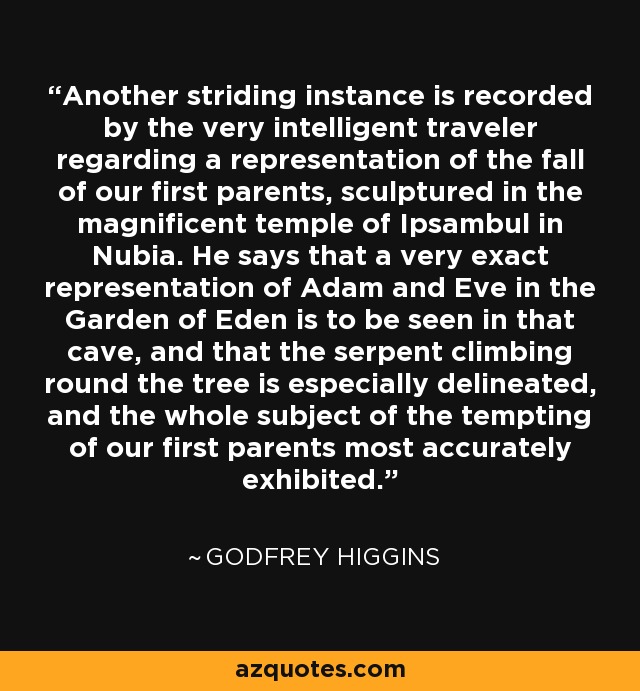 Another striding instance is recorded by the very intelligent traveler regarding a representation of the fall of our first parents, sculptured in the magnificent temple of Ipsambul in Nubia. He says that a very exact representation of Adam and Eve in the Garden of Eden is to be seen in that cave, and that the serpent climbing round the tree is especially delineated, and the whole subject of the tempting of our first parents most accurately exhibited. - Godfrey Higgins