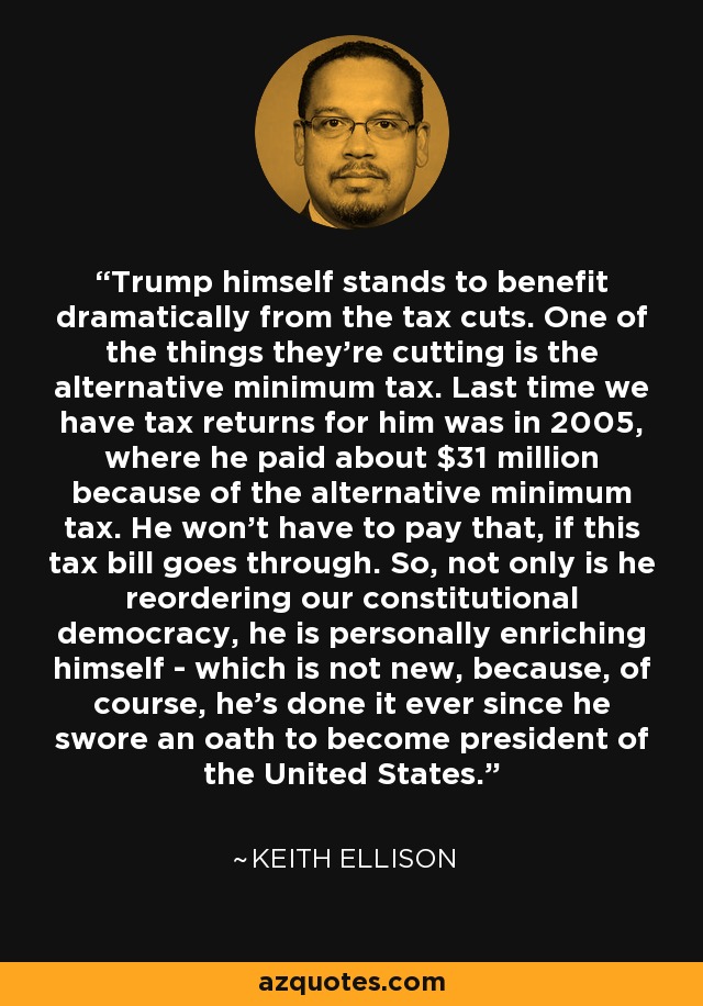 Trump himself stands to benefit dramatically from the tax cuts. One of the things they're cutting is the alternative minimum tax. Last time we have tax returns for him was in 2005, where he paid about $31 million because of the alternative minimum tax. He won't have to pay that, if this tax bill goes through. So, not only is he reordering our constitutional democracy, he is personally enriching himself - which is not new, because, of course, he's done it ever since he swore an oath to become president of the United States. - Keith Ellison