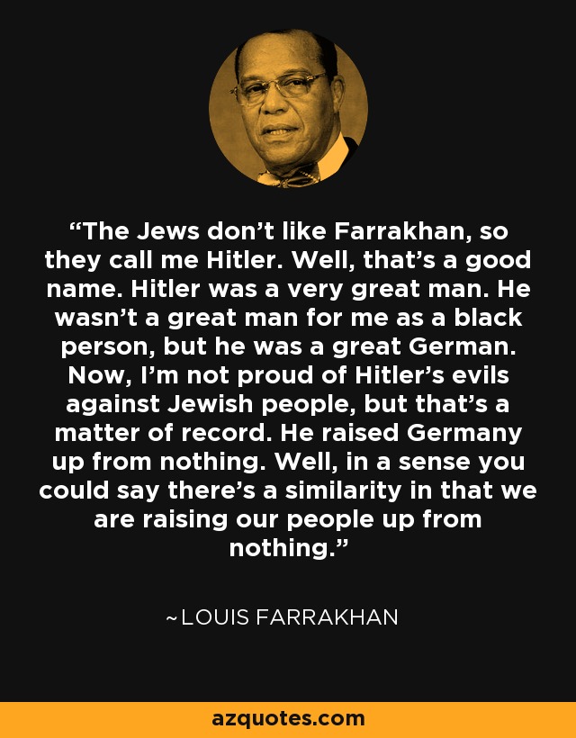 The Jews don't like Farrakhan, so they call me Hitler. Well, that's a good name. Hitler was a very great man. He wasn't a great man for me as a black person, but he was a great German. Now, I'm not proud of Hitler's evils against Jewish people, but that's a matter of record. He raised Germany up from nothing. Well, in a sense you could say there's a similarity in that we are raising our people up from nothing. - Louis Farrakhan The Jews don't like Farrakhan, so they call me Hitler. Well, that's a good name. Hitler was a very great man. He wasn't a great man for me as a black person, but he was a great German. Now, I'm not proud of Hitler's evils against Jewish people, but that's a matter of record. He raised Germany up from nothing. Well, in a sense you could say there's a similarity in that we are raising our people up from nothing. - Louis Farrakhan