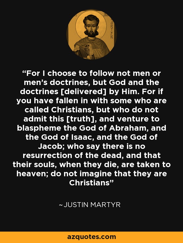 For I choose to follow not men or men's doctrines, but God and the doctrines [delivered] by Him. For if you have fallen in with some who are called Christians, but who do not admit this [truth], and venture to blaspheme the God of Abraham, and the God of Isaac, and the God of Jacob; who say there is no resurrection of the dead, and that their souls, when they die, are taken to heaven; do not imagine that they are Christians - Justin Martyr