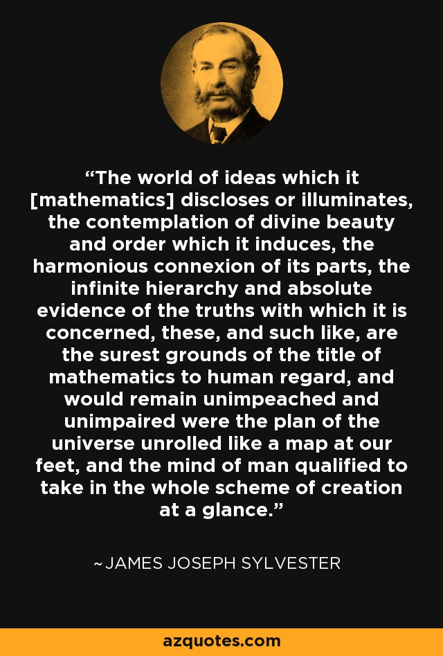 The world of ideas which it [mathematics] discloses or illuminates, the contemplation of divine beauty and order which it induces, the harmonious connexion of its parts, the infinite hierarchy and absolute evidence of the truths with which it is concerned, these, and such like, are the surest grounds of the title of mathematics to human regard, and would remain unimpeached and unimpaired were the plan of the universe unrolled like a map at our feet, and the mind of man qualified to take in the whole scheme of creation at a glance. - James Joseph Sylvester