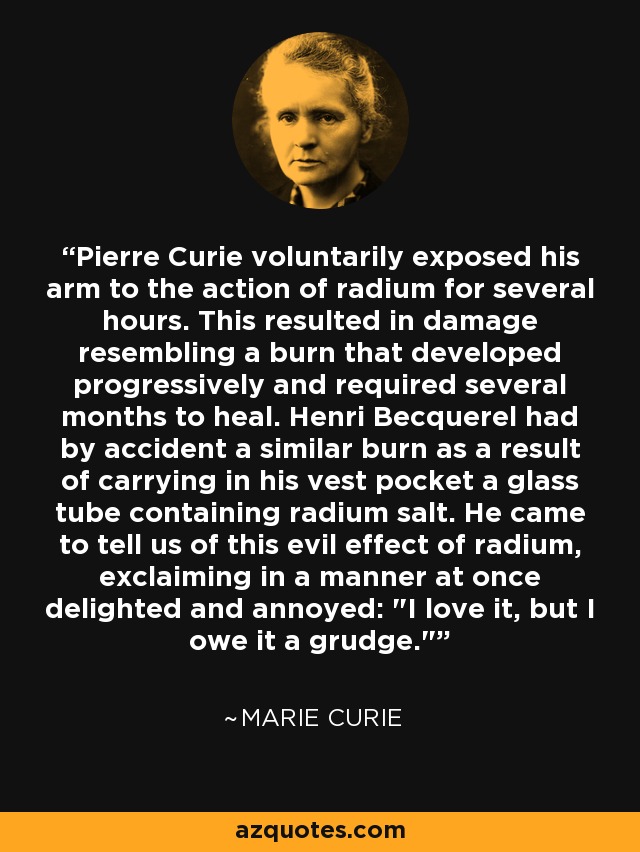 Pierre Curie voluntarily exposed his arm to the action of radium for several hours. This resulted in damage resembling a burn that developed progressively and required several months to heal. Henri Becquerel had by accident a similar burn as a result of carrying in his vest pocket a glass tube containing radium salt. He came to tell us of this evil effect of radium, exclaiming in a manner at once delighted and annoyed: 
