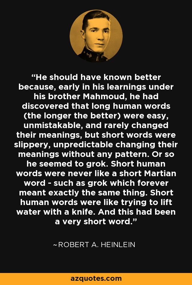 He should have known better because, early in his learnings under his brother Mahmoud, he had discovered that long human words (the longer the better) were easy, unmistakable, and rarely changed their meanings, but short words were slippery, unpredictable changing their meanings without any pattern. Or so he seemed to grok. Short human words were never like a short Martian word - such as grok which forever meant exactly the same thing. Short human words were like trying to lift water with a knife. And this had been a very short word. - Robert A. Heinlein