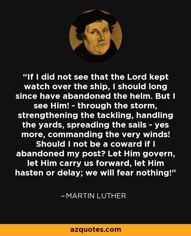 If I did not see that the Lord kept watch over the ship, I should long since have abandoned the helm. But I see Him! - through the storm, strengthening the tackling, handling the yards, spreading the sails - yes more, commanding the very winds! Should I not be a coward if I abandoned my post? Let Him govern, let Him carry us forward, let Him hasten or delay; we will fear nothing! - Martin Luther