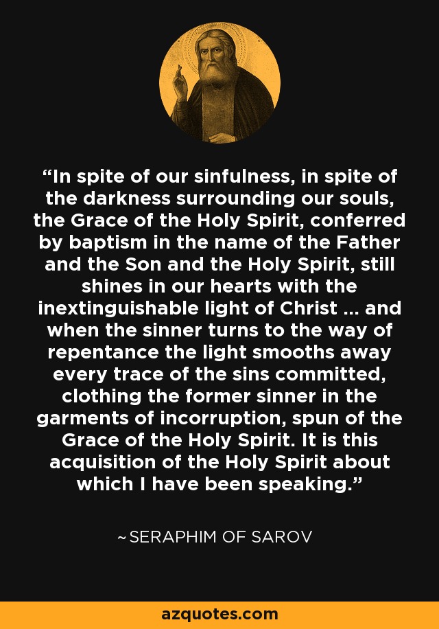 In spite of our sinfulness, in spite of the darkness surrounding our souls, the Grace of the Holy Spirit, conferred by baptism in the name of the Father and the Son and the Holy Spirit, still shines in our hearts with the inextinguishable light of Christ ... and when the sinner turns to the way of repentance the light smooths away every trace of the sins committed, clothing the former sinner in the garments of incorruption, spun of the Grace of the Holy Spirit. It is this acquisition of the Holy Spirit about which I have been speaking. - Seraphim of Sarov